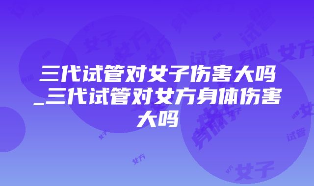 三代试管对女子伤害大吗_三代试管对女方身体伤害大吗