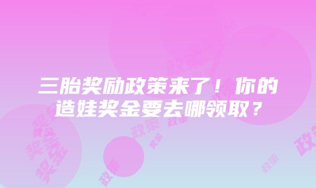 三胎奖励政策来了！你的造娃奖金要去哪领取？