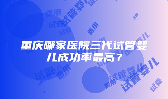 重庆哪家医院三代试管婴儿成功率最高？