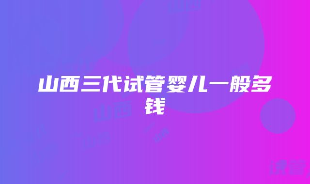 山西三代试管婴儿一般多钱