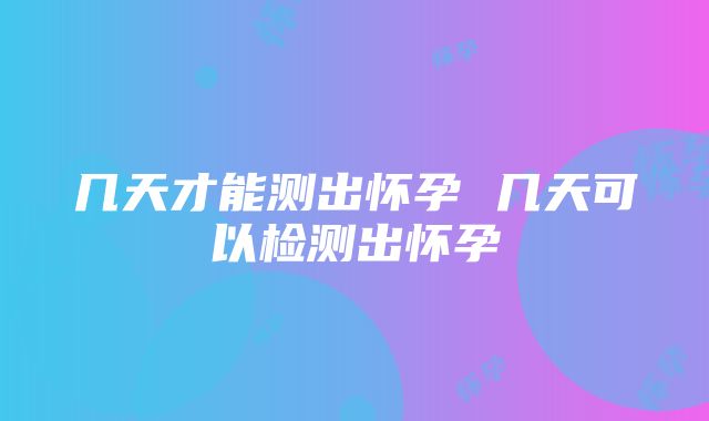 几天才能测出怀孕 几天可以检测出怀孕