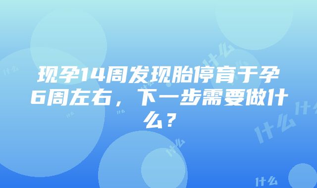 现孕14周发现胎停育于孕6周左右，下一步需要做什么？