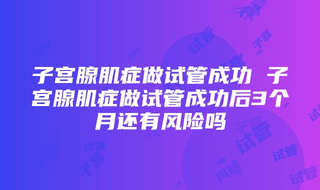 子宫腺肌症做试管成功 子宫腺肌症做试管成功后3个月还有风险吗