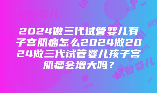 2024做三代试管婴儿有子宫肌瘤怎么2024做2024做三代试管婴儿孩子宫肌瘤会增大吗？