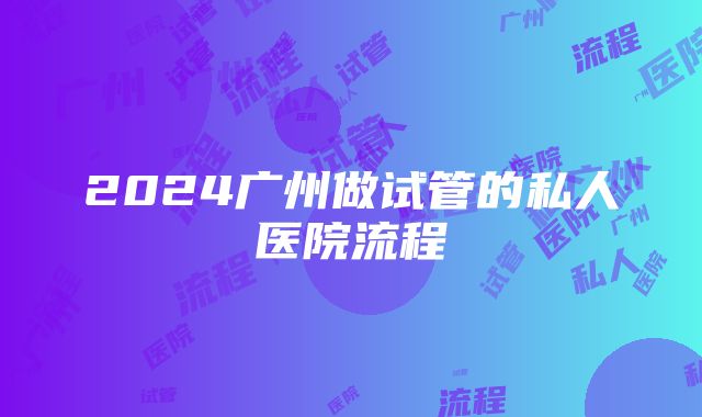 2024广州做试管的私人医院流程