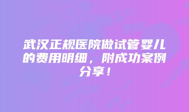 武汉正规医院做试管婴儿的费用明细，附成功案例分享！