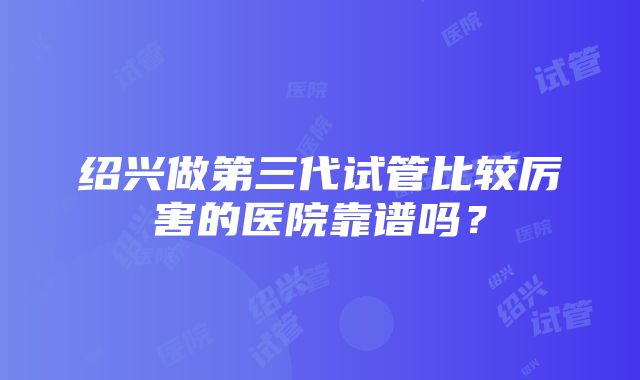 绍兴做第三代试管比较厉害的医院靠谱吗？