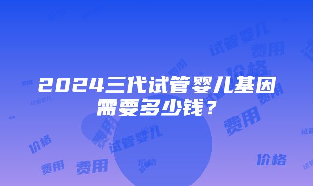 2024三代试管婴儿基因需要多少钱？