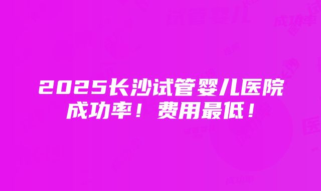 2025长沙试管婴儿医院成功率！费用最低！