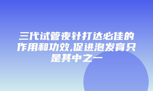 三代试管夜针打达必佳的作用和功效,促进泡发育只是其中之一