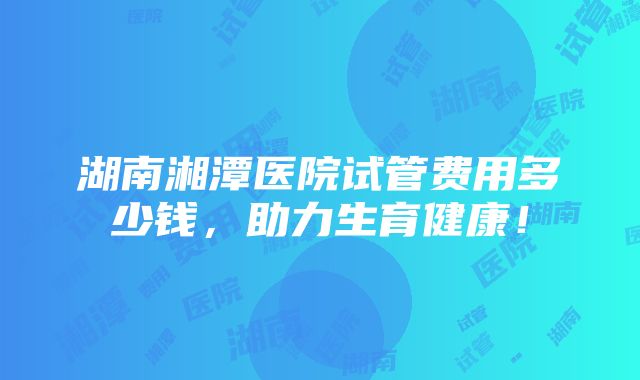 湖南湘潭医院试管费用多少钱，助力生育健康！