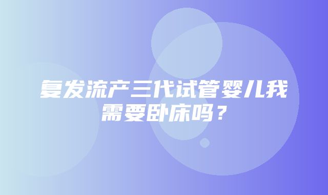 复发流产三代试管婴儿我需要卧床吗？