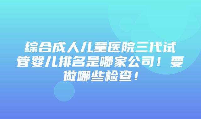 综合成人儿童医院三代试管婴儿排名是哪家公司！要做哪些检查！