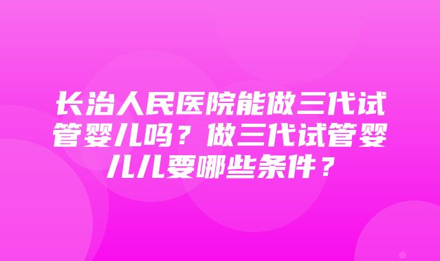 长治人民医院能做三代试管婴儿吗？做三代试管婴儿儿要哪些条件？