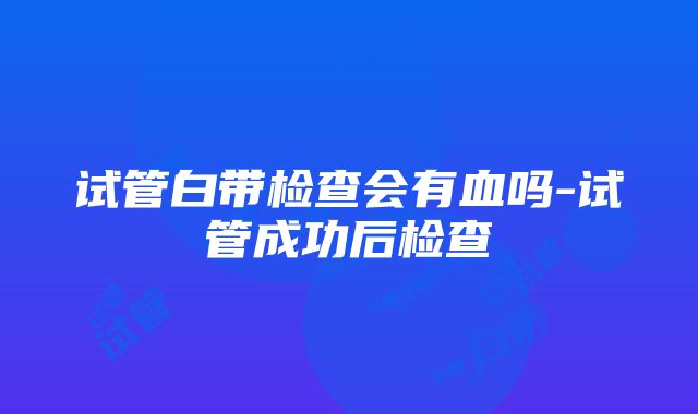 试管白带检查会有血吗-试管成功后检查