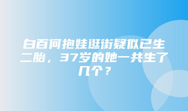 白百何抱娃逛街疑似已生二胎，37岁的她一共生了几个？