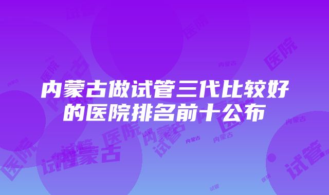 内蒙古做试管三代比较好的医院排名前十公布