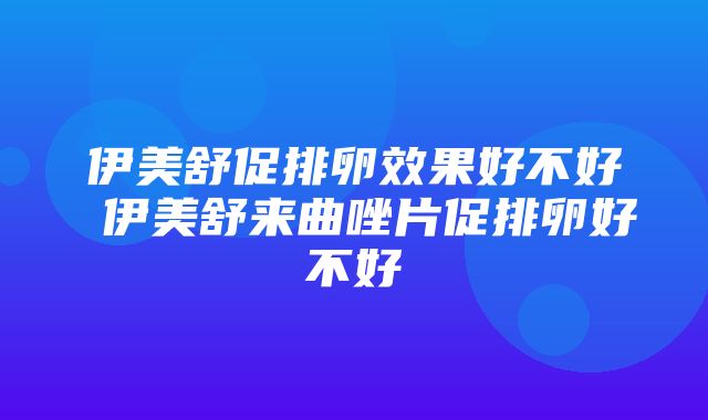 伊美舒促排卵效果好不好 伊美舒来曲唑片促排卵好不好