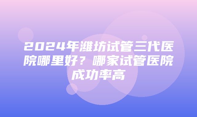 2024年潍坊试管三代医院哪里好？哪家试管医院成功率高