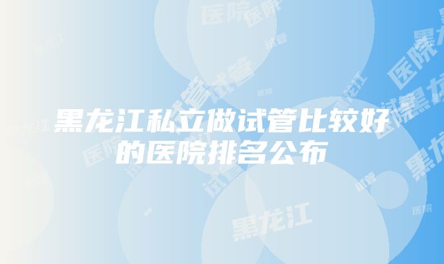 黑龙江私立做试管比较好的医院排名公布