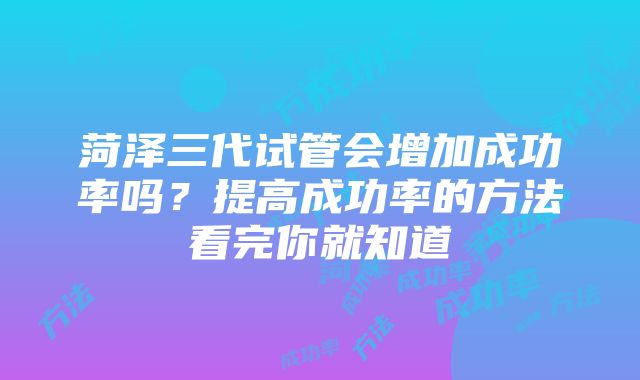 菏泽三代试管会增加成功率吗？提高成功率的方法看完你就知道