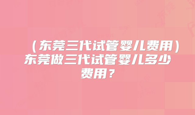 （东莞三代试管婴儿费用）东莞做三代试管婴儿多少费用？