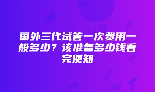 国外三代试管一次费用一般多少？该准备多少钱看完便知