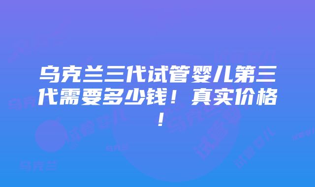 乌克兰三代试管婴儿第三代需要多少钱！真实价格！