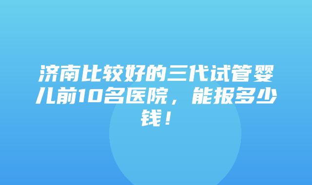 济南比较好的三代试管婴儿前10名医院，能报多少钱！