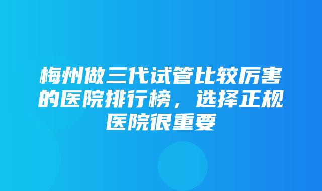 梅州做三代试管比较厉害的医院排行榜，选择正规医院很重要