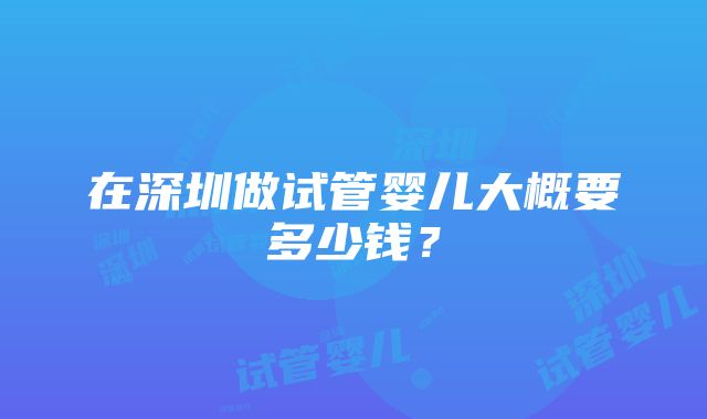 在深圳做试管婴儿大概要多少钱？