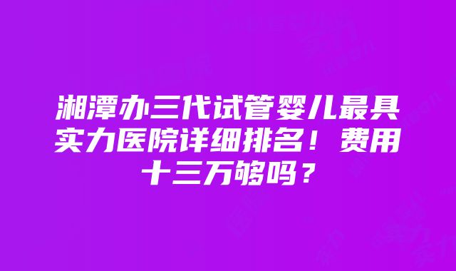 湘潭办三代试管婴儿最具实力医院详细排名！费用十三万够吗？