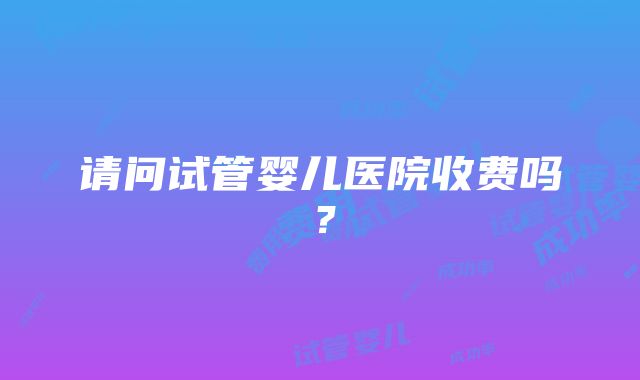 请问试管婴儿医院收费吗？