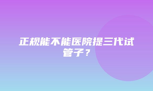 正规能不能医院提三代试管子？