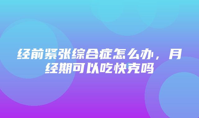 经前紧张综合症怎么办，月经期可以吃快克吗