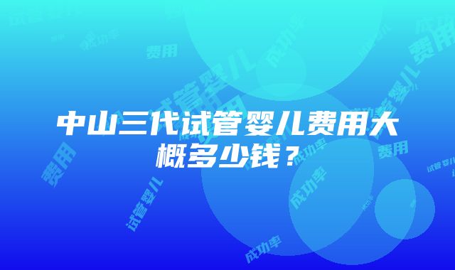 中山三代试管婴儿费用大概多少钱？