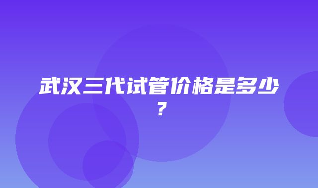 武汉三代试管价格是多少？