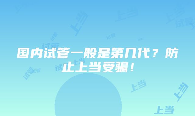 国内试管一般是第几代？防止上当受骗！