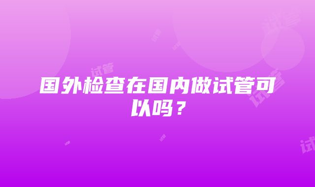 国外检查在国内做试管可以吗？