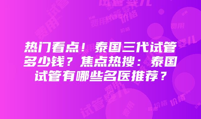 热门看点！泰国三代试管多少钱？焦点热搜：泰国试管有哪些名医推荐？