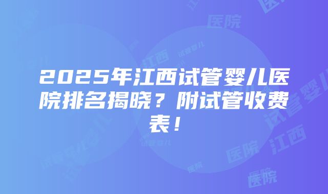 2025年江西试管婴儿医院排名揭晓？附试管收费表！