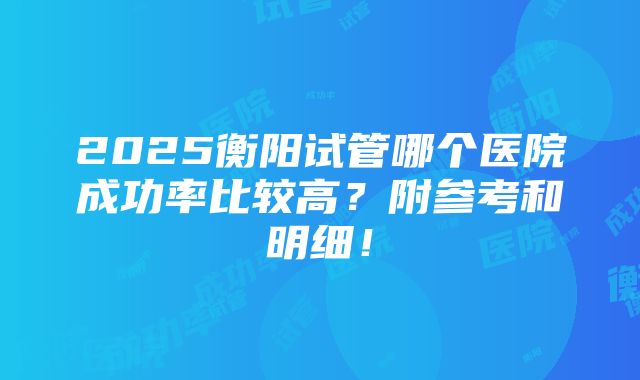 2025衡阳试管哪个医院成功率比较高？附参考和明细！