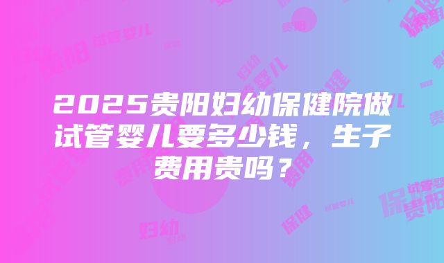 2025贵阳妇幼保健院做试管婴儿要多少钱，生子费用贵吗？