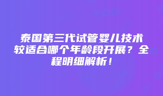 泰国第三代试管婴儿技术较适合哪个年龄段开展？全程明细解析！