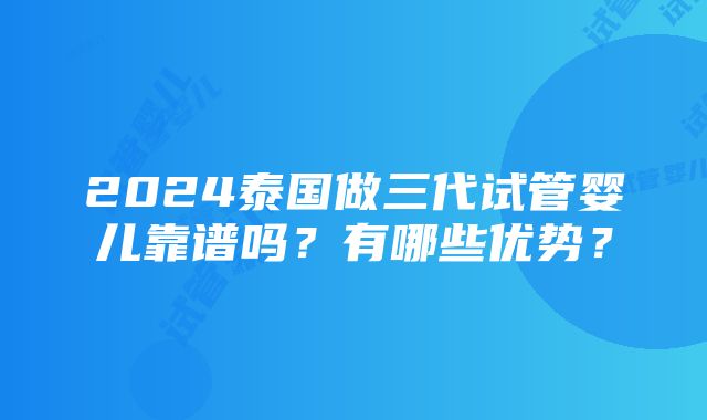 2024泰国做三代试管婴儿靠谱吗？有哪些优势？