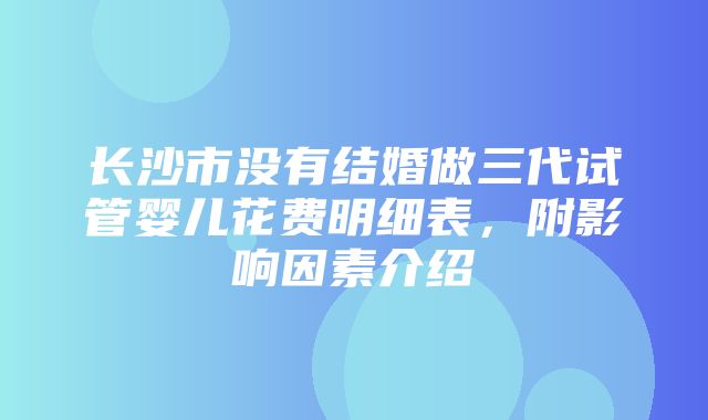 长沙市没有结婚做三代试管婴儿花费明细表，附影响因素介绍