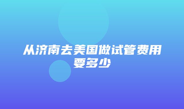 从济南去美国做试管费用要多少