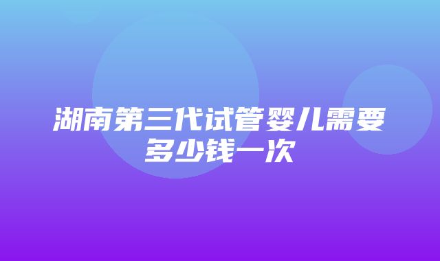 湖南第三代试管婴儿需要多少钱一次