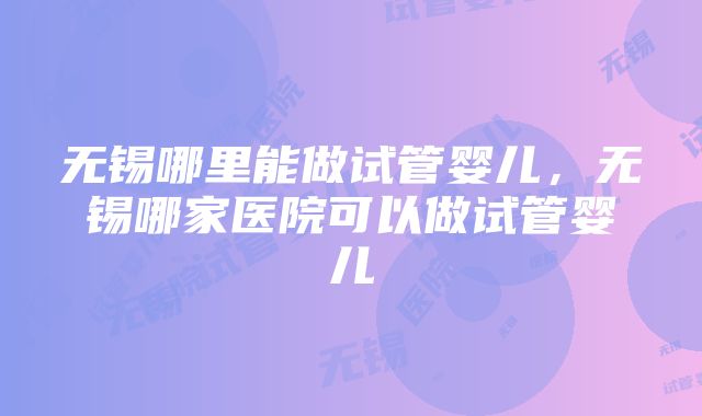 无锡哪里能做试管婴儿，无锡哪家医院可以做试管婴儿