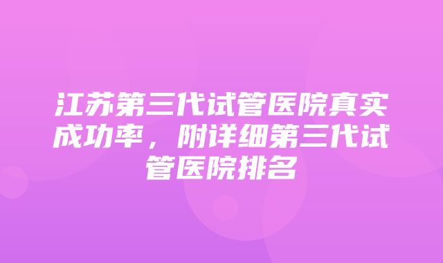 江苏第三代试管医院真实成功率，附详细第三代试管医院排名